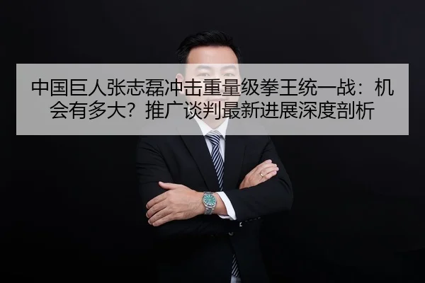 中国巨人张志磊冲击重量级拳王统一战：机会有多大？推广谈判最新进展深度剖析